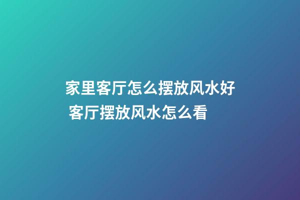 家里客厅怎么摆放风水好 客厅摆放风水怎么看